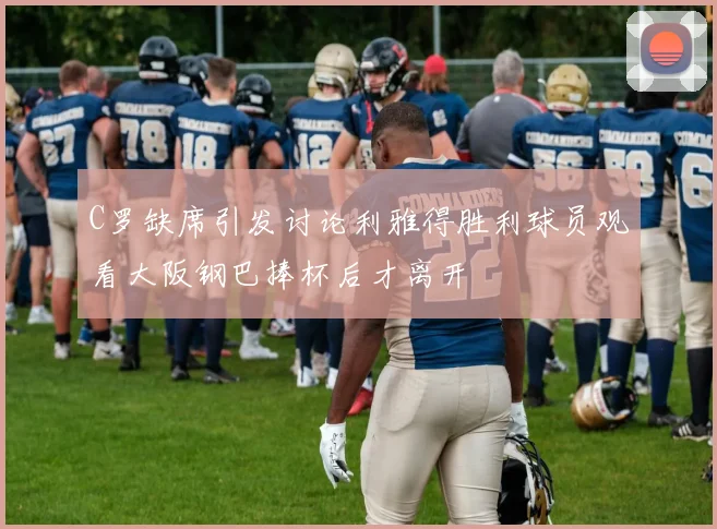 C罗缺席引发讨论利雅得胜利球员观看大阪钢巴捧杯后才离开