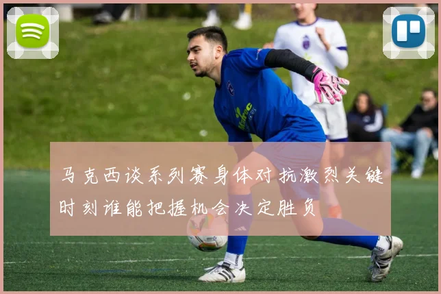 马克西谈系列赛身体对抗激烈关键时刻谁能把握机会决定胜负