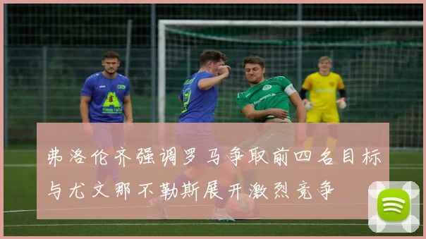 弗洛伦齐强调罗马争取前四名目标与尤文那不勒斯展开激烈竞争