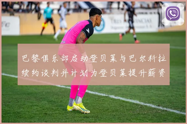 巴黎俱乐部启动登贝莱与巴尔科拉续约谈判并计划为登贝莱提升薪资待遇