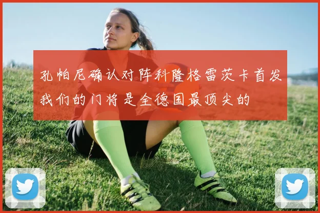 孔帕尼确认对阵科隆格雷茨卡首发我们的门将是全德国最顶尖的