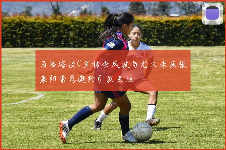 马洛塔谈C罗转会风波与尤文未来张康阳紧急邀约引发关注