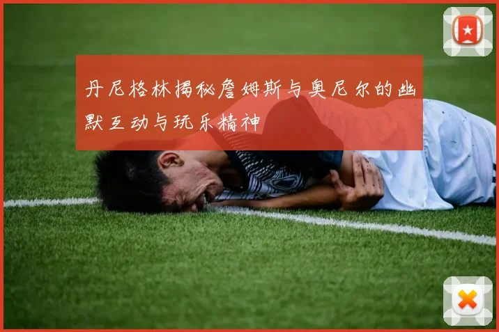丹尼格林揭秘詹姆斯与奥尼尔的幽默互动与玩乐精神