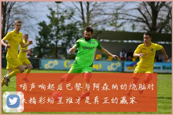 哨声响起后巴黎与阿森纳的烧脑对决精彩纷呈谁才是真正的赢家