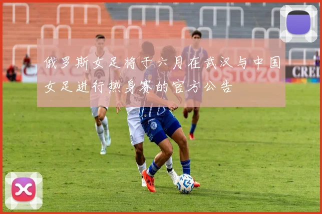 俄罗斯女足将于六月在武汉与中国女足进行热身赛的官方公告