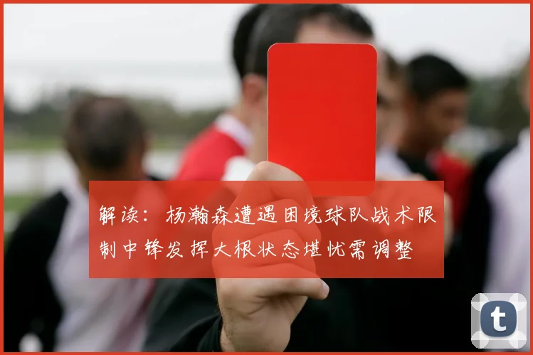 解读：杨瀚森遭遇困境球队战术限制中锋发挥大根状态堪忧需调整