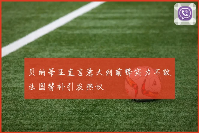 贝纳蒂亚直言意大利前锋实力不敌法国替补引发热议