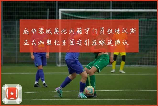 成都蓉城奥地利籍守门员教练汉斯正式加盟北京国安引发球迷热议