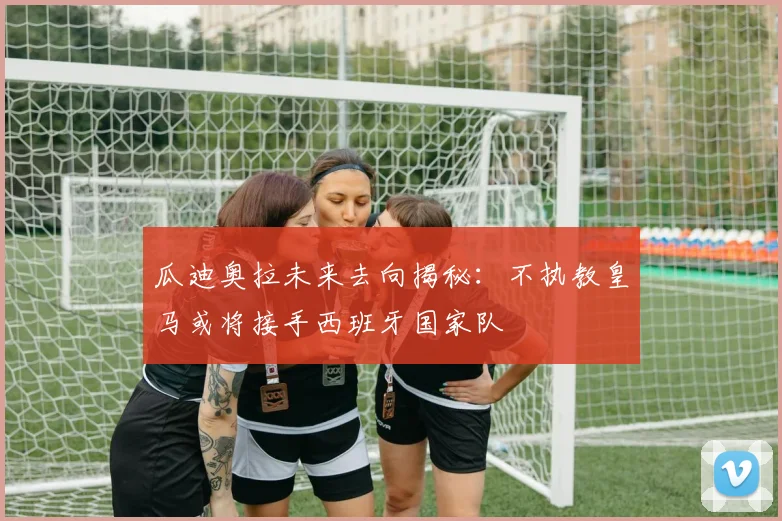 瓜迪奥拉未来去向揭秘：不执教皇马或将接手西班牙国家队