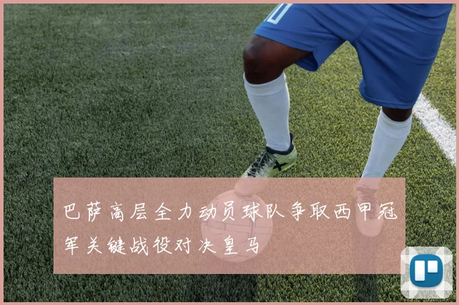 巴萨高层全力动员球队争取西甲冠军关键战役对决皇马