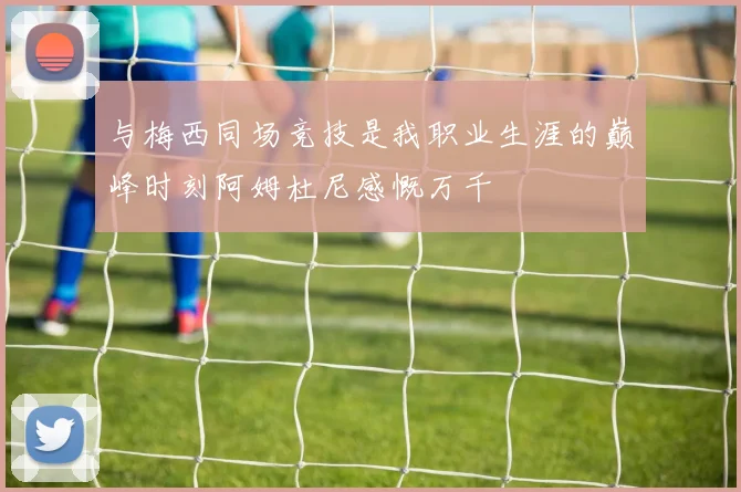 与梅西同场竞技是我职业生涯的巅峰时刻阿姆杜尼感慨万千