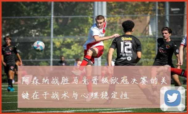阿森纳战胜马竞晋级欧冠决赛的关键在于战术与心理稳定性