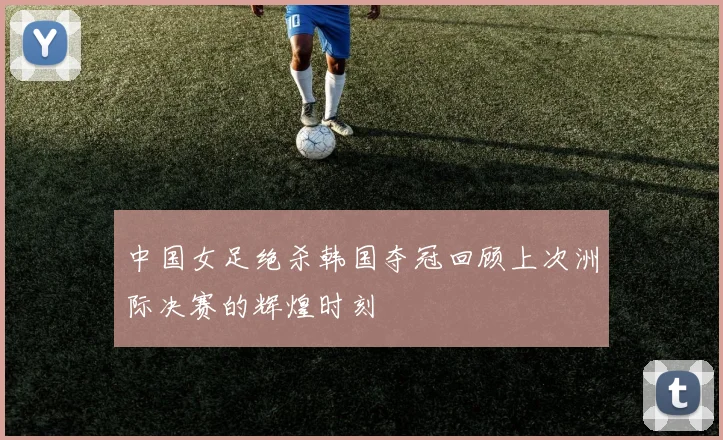 中国女足绝杀韩国夺冠回顾上次洲际决赛的辉煌时刻
