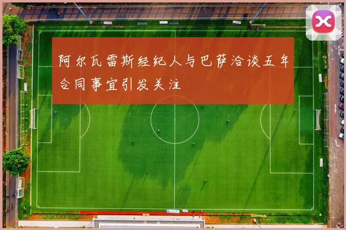 阿尔瓦雷斯经纪人与巴萨洽谈五年合同事宜引发关注