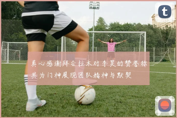 真心感谢拜合拉木对李昊的赞誉称其为门神展现团队精神与默契