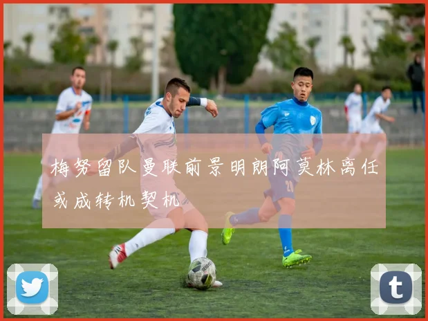 梅努留队曼联前景明朗阿莫林离任或成转机契机