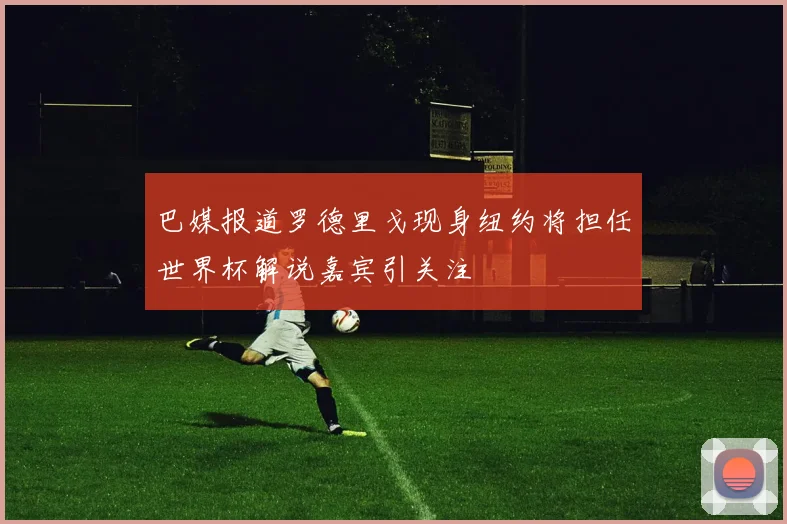 巴媒报道罗德里戈现身纽约将担任世界杯解说嘉宾引关注