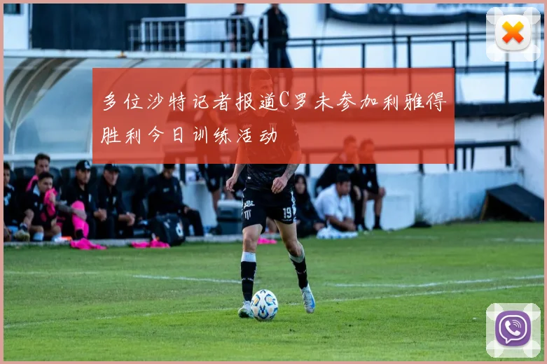 多位沙特记者报道C罗未参加利雅得胜利今日训练活动