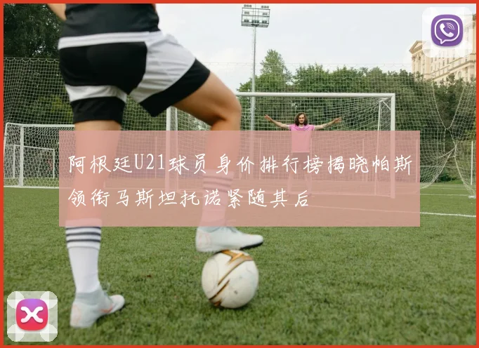 阿根廷U21球员身价排行榜揭晓帕斯领衔马斯坦托诺紧随其后